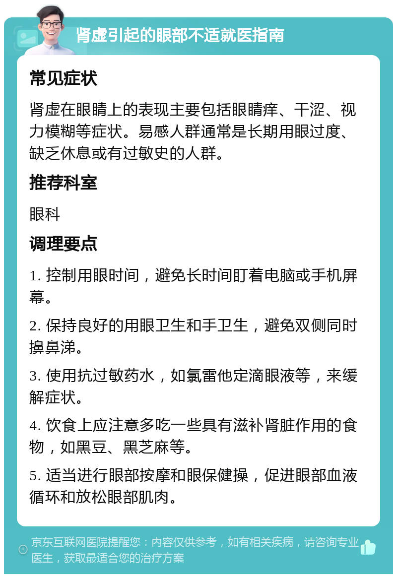 肾虚引起的眼部不适就医指南 常见症状 肾虚在眼睛上的表现主要包括眼睛痒、干涩、视力模糊等症状。易感人群通常是长期用眼过度、缺乏休息或有过敏史的人群。 推荐科室 眼科 调理要点 1. 控制用眼时间，避免长时间盯着电脑或手机屏幕。 2. 保持良好的用眼卫生和手卫生，避免双侧同时擤鼻涕。 3. 使用抗过敏药水，如氯雷他定滴眼液等，来缓解症状。 4. 饮食上应注意多吃一些具有滋补肾脏作用的食物，如黑豆、黑芝麻等。 5. 适当进行眼部按摩和眼保健操，促进眼部血液循环和放松眼部肌肉。