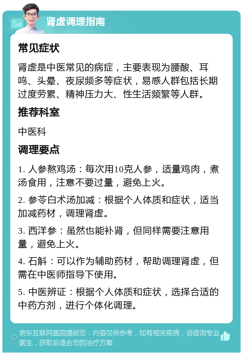 肾虚调理指南 常见症状 肾虚是中医常见的病症，主要表现为腰酸、耳鸣、头晕、夜尿频多等症状，易感人群包括长期过度劳累、精神压力大、性生活频繁等人群。 推荐科室 中医科 调理要点 1. 人参熬鸡汤：每次用10克人参，适量鸡肉，煮汤食用，注意不要过量，避免上火。 2. 参苓白术汤加减：根据个人体质和症状，适当加减药材，调理肾虚。 3. 西洋参：虽然也能补肾，但同样需要注意用量，避免上火。 4. 石斛：可以作为辅助药材，帮助调理肾虚，但需在中医师指导下使用。 5. 中医辨证：根据个人体质和症状，选择合适的中药方剂，进行个体化调理。