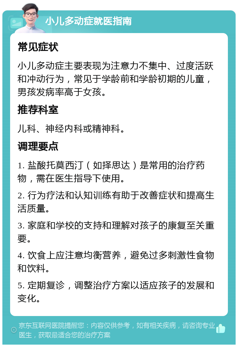 小儿多动症就医指南 常见症状 小儿多动症主要表现为注意力不集中、过度活跃和冲动行为，常见于学龄前和学龄初期的儿童，男孩发病率高于女孩。 推荐科室 儿科、神经内科或精神科。 调理要点 1. 盐酸托莫西汀（如择思达）是常用的治疗药物，需在医生指导下使用。 2. 行为疗法和认知训练有助于改善症状和提高生活质量。 3. 家庭和学校的支持和理解对孩子的康复至关重要。 4. 饮食上应注意均衡营养，避免过多刺激性食物和饮料。 5. 定期复诊，调整治疗方案以适应孩子的发展和变化。