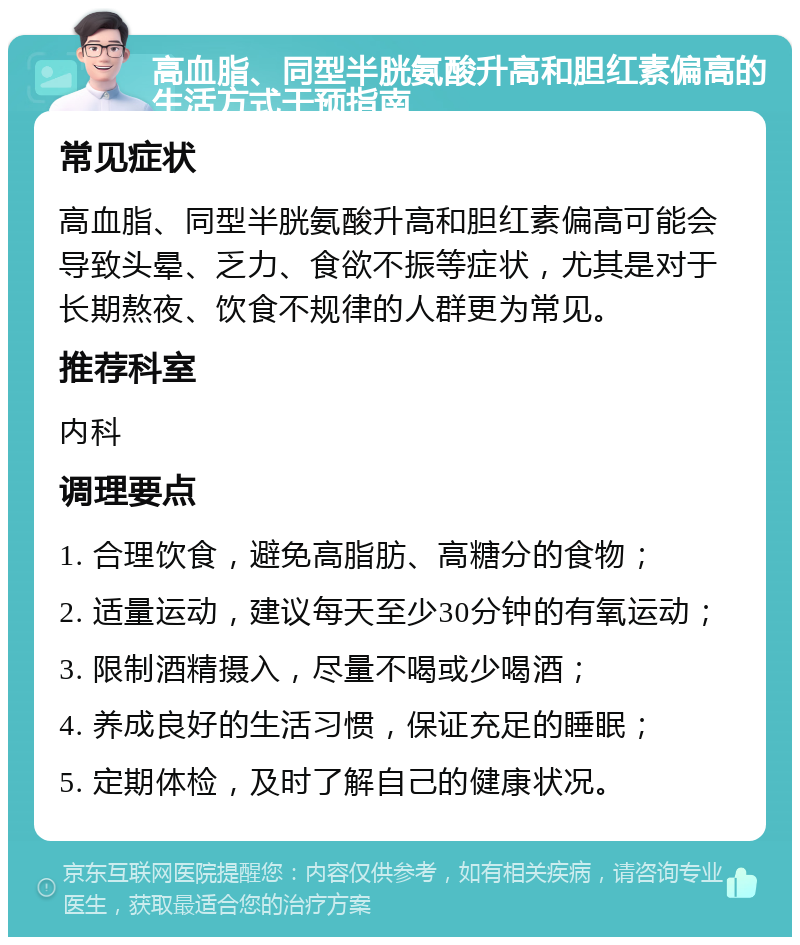 高血脂、同型半胱氨酸升高和胆红素偏高的生活方式干预指南 常见症状 高血脂、同型半胱氨酸升高和胆红素偏高可能会导致头晕、乏力、食欲不振等症状，尤其是对于长期熬夜、饮食不规律的人群更为常见。 推荐科室 内科 调理要点 1. 合理饮食，避免高脂肪、高糖分的食物； 2. 适量运动，建议每天至少30分钟的有氧运动； 3. 限制酒精摄入，尽量不喝或少喝酒； 4. 养成良好的生活习惯，保证充足的睡眠； 5. 定期体检，及时了解自己的健康状况。