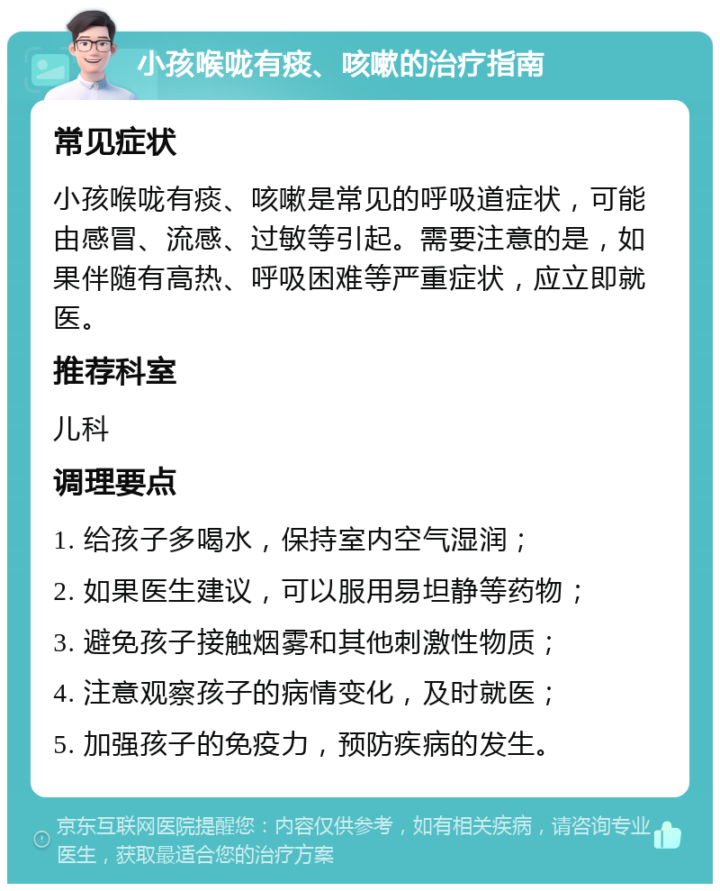 小孩喉咙有痰、咳嗽的治疗指南 常见症状 小孩喉咙有痰、咳嗽是常见的呼吸道症状，可能由感冒、流感、过敏等引起。需要注意的是，如果伴随有高热、呼吸困难等严重症状，应立即就医。 推荐科室 儿科 调理要点 1. 给孩子多喝水，保持室内空气湿润； 2. 如果医生建议，可以服用易坦静等药物； 3. 避免孩子接触烟雾和其他刺激性物质； 4. 注意观察孩子的病情变化，及时就医； 5. 加强孩子的免疫力，预防疾病的发生。