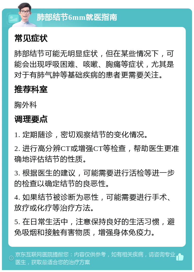 肺部结节6mm就医指南 常见症状 肺部结节可能无明显症状，但在某些情况下，可能会出现呼吸困难、咳嗽、胸痛等症状，尤其是对于有肺气肿等基础疾病的患者更需要关注。 推荐科室 胸外科 调理要点 1. 定期随诊，密切观察结节的变化情况。 2. 进行高分辨CT或增强CT等检查，帮助医生更准确地评估结节的性质。 3. 根据医生的建议，可能需要进行活检等进一步的检查以确定结节的良恶性。 4. 如果结节被诊断为恶性，可能需要进行手术、放疗或化疗等治疗方法。 5. 在日常生活中，注意保持良好的生活习惯，避免吸烟和接触有害物质，增强身体免疫力。