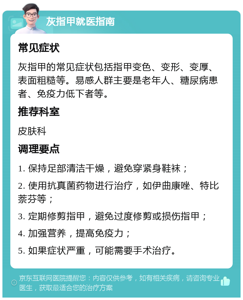 灰指甲就医指南 常见症状 灰指甲的常见症状包括指甲变色、变形、变厚、表面粗糙等。易感人群主要是老年人、糖尿病患者、免疫力低下者等。 推荐科室 皮肤科 调理要点 1. 保持足部清洁干燥，避免穿紧身鞋袜； 2. 使用抗真菌药物进行治疗，如伊曲康唑、特比萘芬等； 3. 定期修剪指甲，避免过度修剪或损伤指甲； 4. 加强营养，提高免疫力； 5. 如果症状严重，可能需要手术治疗。