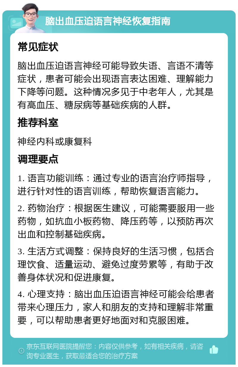 脑出血压迫语言神经恢复指南 常见症状 脑出血压迫语言神经可能导致失语、言语不清等症状，患者可能会出现语言表达困难、理解能力下降等问题。这种情况多见于中老年人，尤其是有高血压、糖尿病等基础疾病的人群。 推荐科室 神经内科或康复科 调理要点 1. 语言功能训练：通过专业的语言治疗师指导，进行针对性的语言训练，帮助恢复语言能力。 2. 药物治疗：根据医生建议，可能需要服用一些药物，如抗血小板药物、降压药等，以预防再次出血和控制基础疾病。 3. 生活方式调整：保持良好的生活习惯，包括合理饮食、适量运动、避免过度劳累等，有助于改善身体状况和促进康复。 4. 心理支持：脑出血压迫语言神经可能会给患者带来心理压力，家人和朋友的支持和理解非常重要，可以帮助患者更好地面对和克服困难。