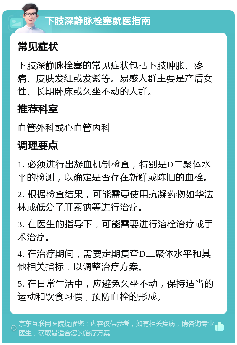 下肢深静脉栓塞就医指南 常见症状 下肢深静脉栓塞的常见症状包括下肢肿胀、疼痛、皮肤发红或发紫等。易感人群主要是产后女性、长期卧床或久坐不动的人群。 推荐科室 血管外科或心血管内科 调理要点 1. 必须进行出凝血机制检查，特别是D二聚体水平的检测，以确定是否存在新鲜或陈旧的血栓。 2. 根据检查结果，可能需要使用抗凝药物如华法林或低分子肝素钠等进行治疗。 3. 在医生的指导下，可能需要进行溶栓治疗或手术治疗。 4. 在治疗期间，需要定期复查D二聚体水平和其他相关指标，以调整治疗方案。 5. 在日常生活中，应避免久坐不动，保持适当的运动和饮食习惯，预防血栓的形成。