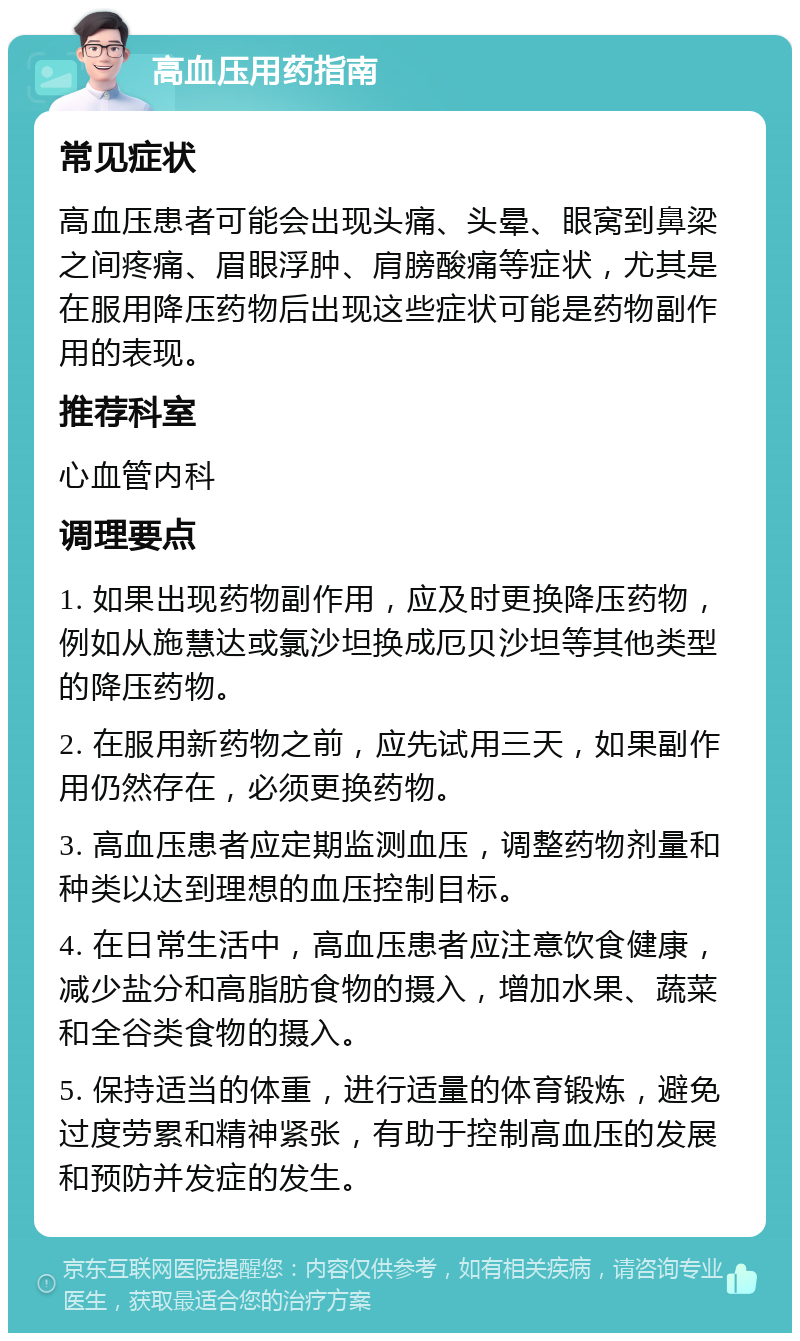 高血压用药指南 常见症状 高血压患者可能会出现头痛、头晕、眼窝到鼻梁之间疼痛、眉眼浮肿、肩膀酸痛等症状，尤其是在服用降压药物后出现这些症状可能是药物副作用的表现。 推荐科室 心血管内科 调理要点 1. 如果出现药物副作用，应及时更换降压药物，例如从施慧达或氯沙坦换成厄贝沙坦等其他类型的降压药物。 2. 在服用新药物之前，应先试用三天，如果副作用仍然存在，必须更换药物。 3. 高血压患者应定期监测血压，调整药物剂量和种类以达到理想的血压控制目标。 4. 在日常生活中，高血压患者应注意饮食健康，减少盐分和高脂肪食物的摄入，增加水果、蔬菜和全谷类食物的摄入。 5. 保持适当的体重，进行适量的体育锻炼，避免过度劳累和精神紧张，有助于控制高血压的发展和预防并发症的发生。