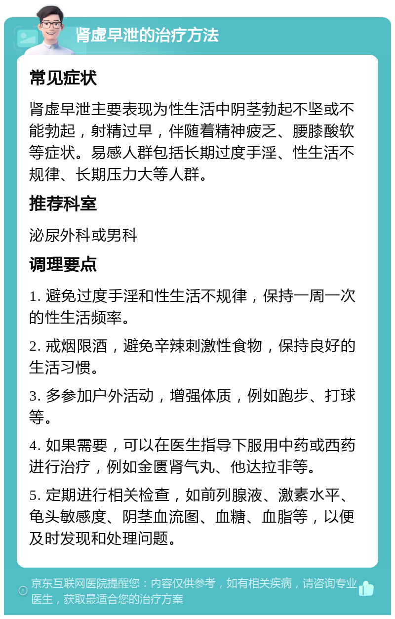 肾虚早泄的治疗方法 常见症状 肾虚早泄主要表现为性生活中阴茎勃起不坚或不能勃起，射精过早，伴随着精神疲乏、腰膝酸软等症状。易感人群包括长期过度手淫、性生活不规律、长期压力大等人群。 推荐科室 泌尿外科或男科 调理要点 1. 避免过度手淫和性生活不规律，保持一周一次的性生活频率。 2. 戒烟限酒，避免辛辣刺激性食物，保持良好的生活习惯。 3. 多参加户外活动，增强体质，例如跑步、打球等。 4. 如果需要，可以在医生指导下服用中药或西药进行治疗，例如金匮肾气丸、他达拉非等。 5. 定期进行相关检查，如前列腺液、激素水平、龟头敏感度、阴茎血流图、血糖、血脂等，以便及时发现和处理问题。