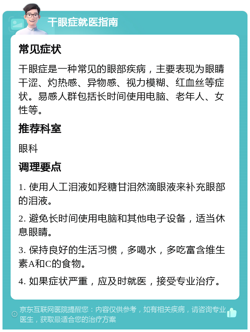 干眼症就医指南 常见症状 干眼症是一种常见的眼部疾病，主要表现为眼睛干涩、灼热感、异物感、视力模糊、红血丝等症状。易感人群包括长时间使用电脑、老年人、女性等。 推荐科室 眼科 调理要点 1. 使用人工泪液如羟糖甘泪然滴眼液来补充眼部的泪液。 2. 避免长时间使用电脑和其他电子设备，适当休息眼睛。 3. 保持良好的生活习惯，多喝水，多吃富含维生素A和C的食物。 4. 如果症状严重，应及时就医，接受专业治疗。