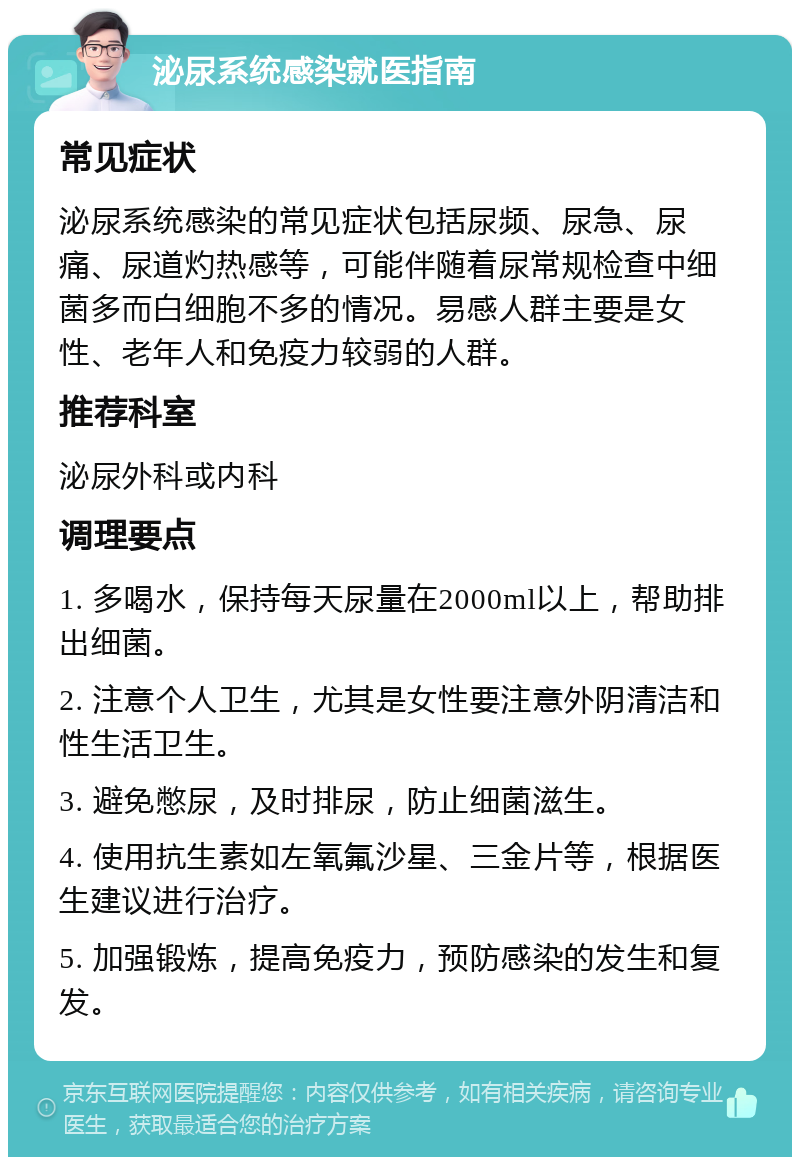 泌尿系统感染就医指南 常见症状 泌尿系统感染的常见症状包括尿频、尿急、尿痛、尿道灼热感等，可能伴随着尿常规检查中细菌多而白细胞不多的情况。易感人群主要是女性、老年人和免疫力较弱的人群。 推荐科室 泌尿外科或内科 调理要点 1. 多喝水，保持每天尿量在2000ml以上，帮助排出细菌。 2. 注意个人卫生，尤其是女性要注意外阴清洁和性生活卫生。 3. 避免憋尿，及时排尿，防止细菌滋生。 4. 使用抗生素如左氧氟沙星、三金片等，根据医生建议进行治疗。 5. 加强锻炼，提高免疫力，预防感染的发生和复发。