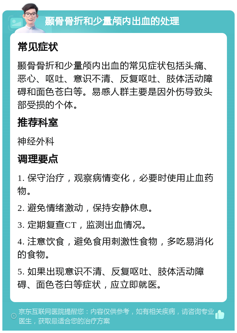 颞骨骨折和少量颅内出血的处理 常见症状 颞骨骨折和少量颅内出血的常见症状包括头痛、恶心、呕吐、意识不清、反复呕吐、肢体活动障碍和面色苍白等。易感人群主要是因外伤导致头部受损的个体。 推荐科室 神经外科 调理要点 1. 保守治疗，观察病情变化，必要时使用止血药物。 2. 避免情绪激动，保持安静休息。 3. 定期复查CT，监测出血情况。 4. 注意饮食，避免食用刺激性食物，多吃易消化的食物。 5. 如果出现意识不清、反复呕吐、肢体活动障碍、面色苍白等症状，应立即就医。