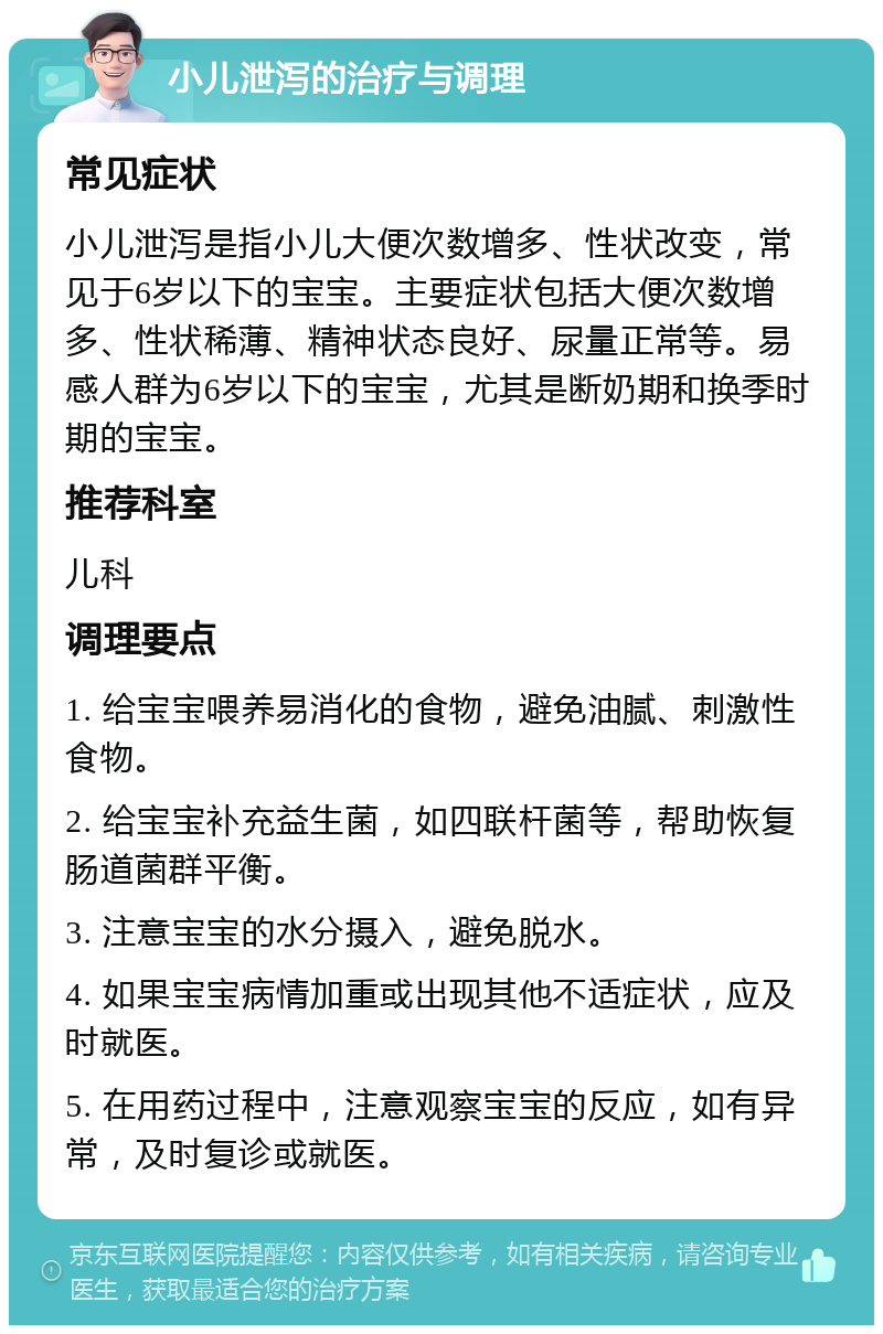 小儿泄泻的治疗与调理 常见症状 小儿泄泻是指小儿大便次数增多、性状改变，常见于6岁以下的宝宝。主要症状包括大便次数增多、性状稀薄、精神状态良好、尿量正常等。易感人群为6岁以下的宝宝，尤其是断奶期和换季时期的宝宝。 推荐科室 儿科 调理要点 1. 给宝宝喂养易消化的食物，避免油腻、刺激性食物。 2. 给宝宝补充益生菌，如四联杆菌等，帮助恢复肠道菌群平衡。 3. 注意宝宝的水分摄入，避免脱水。 4. 如果宝宝病情加重或出现其他不适症状，应及时就医。 5. 在用药过程中，注意观察宝宝的反应，如有异常，及时复诊或就医。