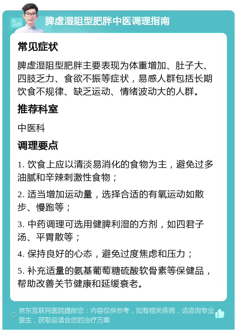 脾虚湿阻型肥胖中医调理指南 常见症状 脾虚湿阻型肥胖主要表现为体重增加、肚子大、四肢乏力、食欲不振等症状，易感人群包括长期饮食不规律、缺乏运动、情绪波动大的人群。 推荐科室 中医科 调理要点 1. 饮食上应以清淡易消化的食物为主，避免过多油腻和辛辣刺激性食物； 2. 适当增加运动量，选择合适的有氧运动如散步、慢跑等； 3. 中药调理可选用健脾利湿的方剂，如四君子汤、平胃散等； 4. 保持良好的心态，避免过度焦虑和压力； 5. 补充适量的氨基葡萄糖硫酸软骨素等保健品，帮助改善关节健康和延缓衰老。