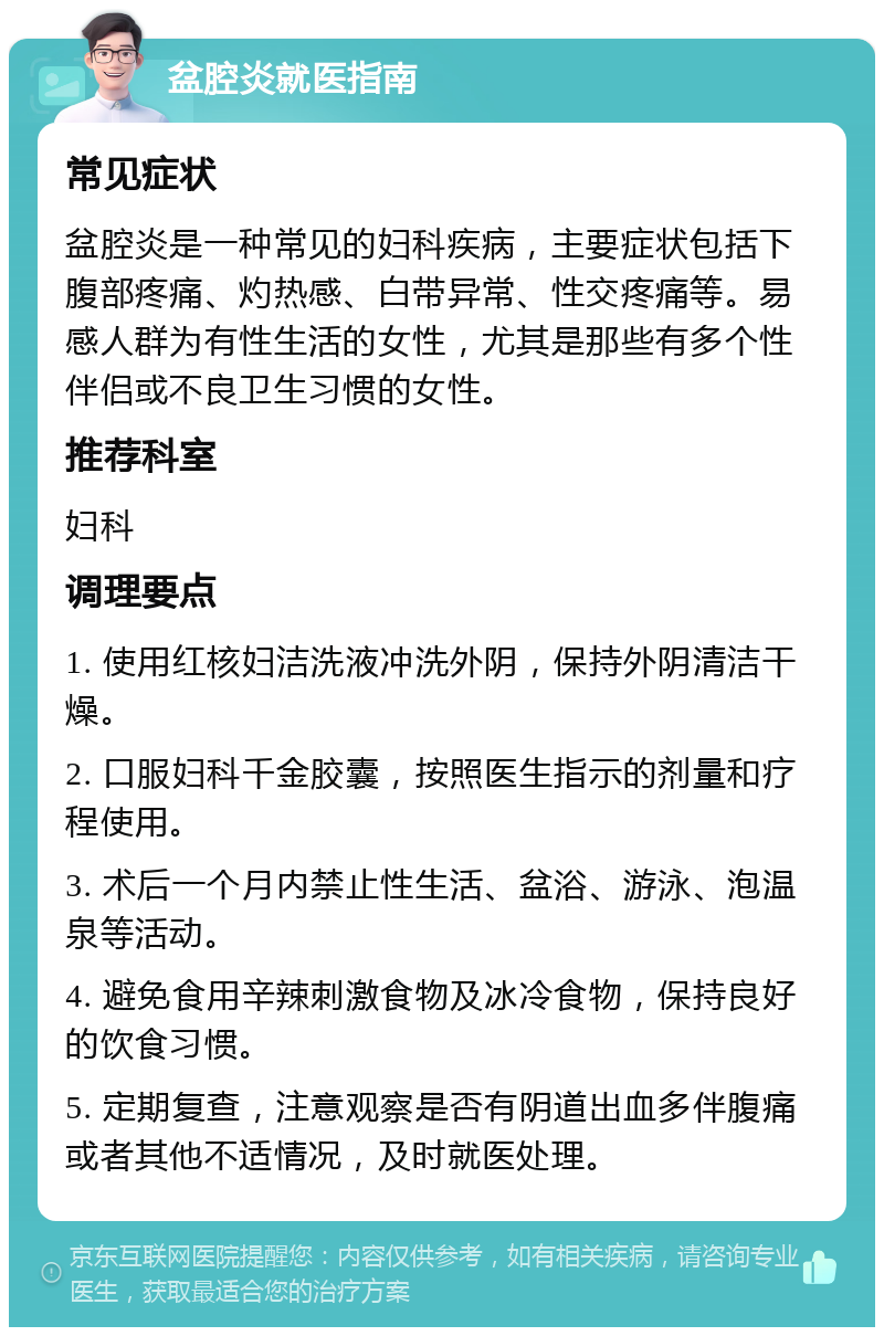 盆腔炎就医指南 常见症状 盆腔炎是一种常见的妇科疾病，主要症状包括下腹部疼痛、灼热感、白带异常、性交疼痛等。易感人群为有性生活的女性，尤其是那些有多个性伴侣或不良卫生习惯的女性。 推荐科室 妇科 调理要点 1. 使用红核妇洁洗液冲洗外阴，保持外阴清洁干燥。 2. 口服妇科千金胶囊，按照医生指示的剂量和疗程使用。 3. 术后一个月内禁止性生活、盆浴、游泳、泡温泉等活动。 4. 避免食用辛辣刺激食物及冰冷食物，保持良好的饮食习惯。 5. 定期复查，注意观察是否有阴道出血多伴腹痛或者其他不适情况，及时就医处理。