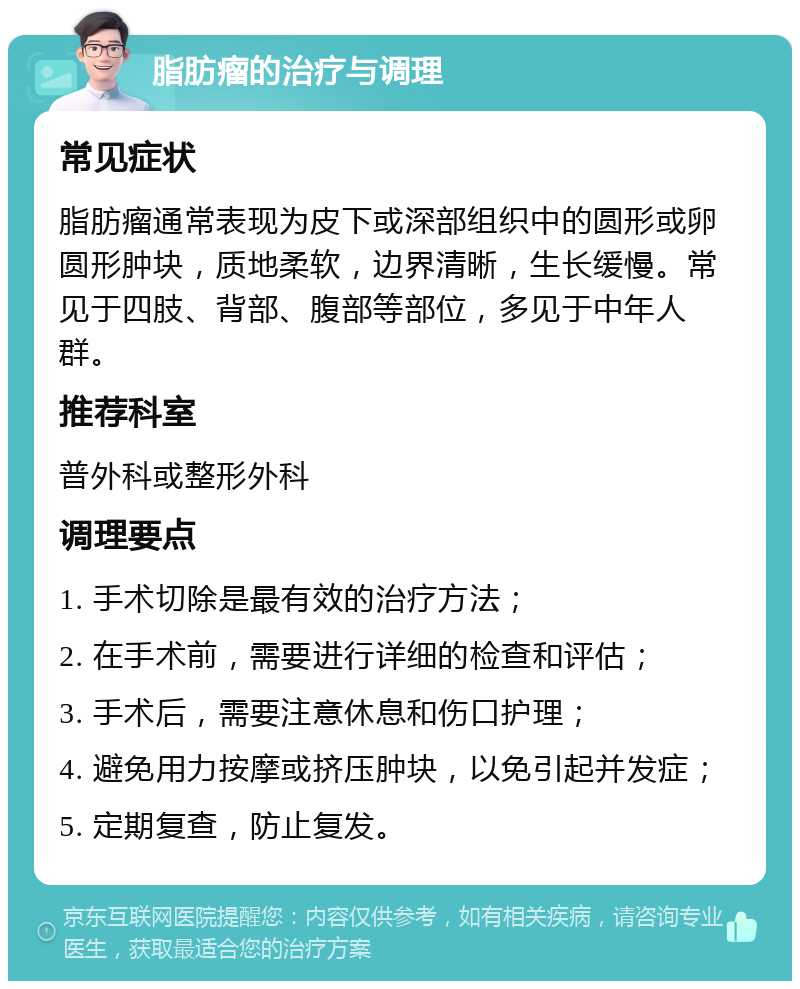 脂肪瘤的治疗与调理 常见症状 脂肪瘤通常表现为皮下或深部组织中的圆形或卵圆形肿块，质地柔软，边界清晰，生长缓慢。常见于四肢、背部、腹部等部位，多见于中年人群。 推荐科室 普外科或整形外科 调理要点 1. 手术切除是最有效的治疗方法； 2. 在手术前，需要进行详细的检查和评估； 3. 手术后，需要注意休息和伤口护理； 4. 避免用力按摩或挤压肿块，以免引起并发症； 5. 定期复查，防止复发。