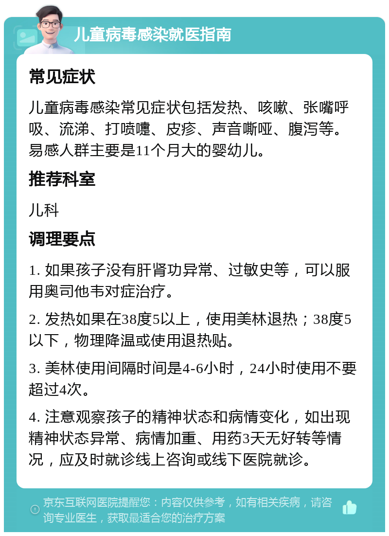 儿童病毒感染就医指南 常见症状 儿童病毒感染常见症状包括发热、咳嗽、张嘴呼吸、流涕、打喷嚏、皮疹、声音嘶哑、腹泻等。易感人群主要是11个月大的婴幼儿。 推荐科室 儿科 调理要点 1. 如果孩子没有肝肾功异常、过敏史等，可以服用奥司他韦对症治疗。 2. 发热如果在38度5以上，使用美林退热；38度5以下，物理降温或使用退热贴。 3. 美林使用间隔时间是4-6小时，24小时使用不要超过4次。 4. 注意观察孩子的精神状态和病情变化，如出现精神状态异常、病情加重、用药3天无好转等情况，应及时就诊线上咨询或线下医院就诊。