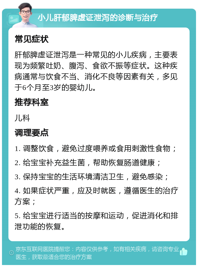 小儿肝郁脾虚证泄泻的诊断与治疗 常见症状 肝郁脾虚证泄泻是一种常见的小儿疾病，主要表现为频繁吐奶、腹泻、食欲不振等症状。这种疾病通常与饮食不当、消化不良等因素有关，多见于6个月至3岁的婴幼儿。 推荐科室 儿科 调理要点 1. 调整饮食，避免过度喂养或食用刺激性食物； 2. 给宝宝补充益生菌，帮助恢复肠道健康； 3. 保持宝宝的生活环境清洁卫生，避免感染； 4. 如果症状严重，应及时就医，遵循医生的治疗方案； 5. 给宝宝进行适当的按摩和运动，促进消化和排泄功能的恢复。