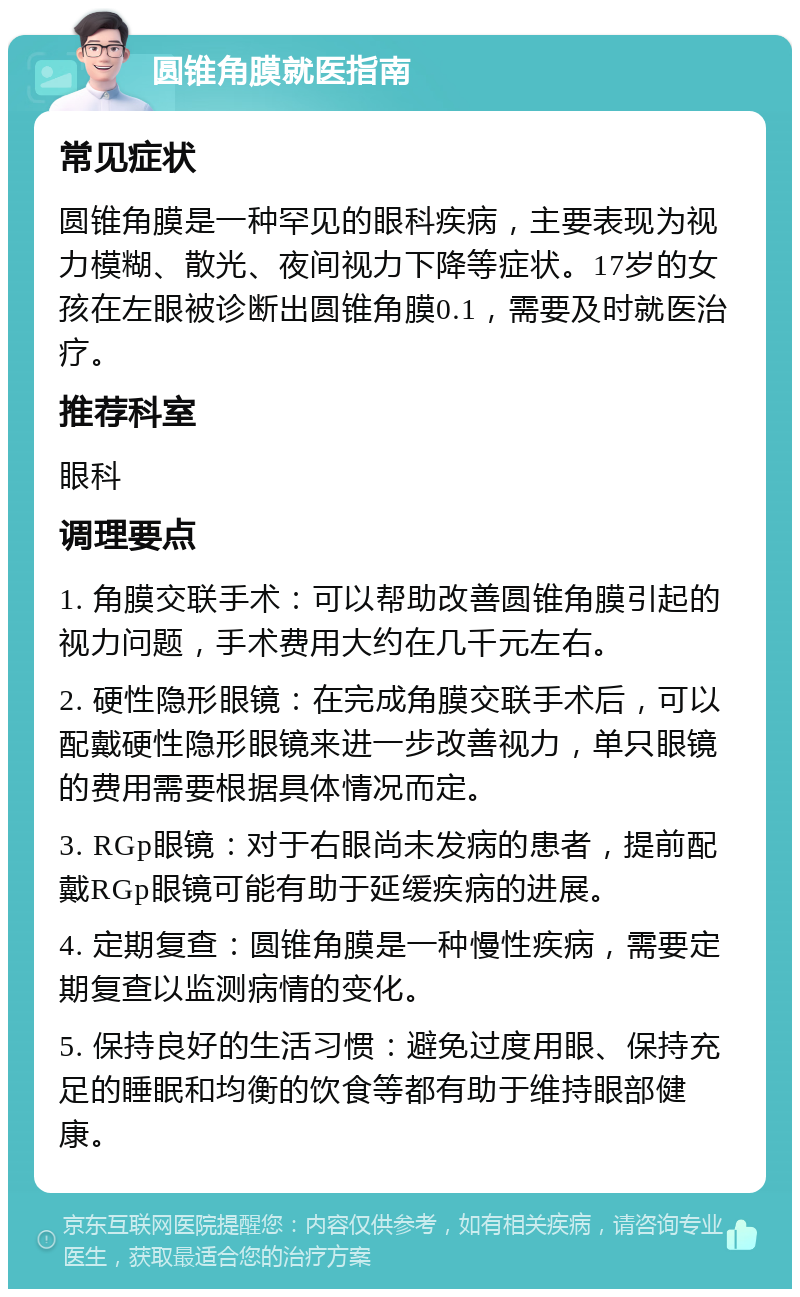 圆锥角膜就医指南 常见症状 圆锥角膜是一种罕见的眼科疾病，主要表现为视力模糊、散光、夜间视力下降等症状。17岁的女孩在左眼被诊断出圆锥角膜0.1，需要及时就医治疗。 推荐科室 眼科 调理要点 1. 角膜交联手术：可以帮助改善圆锥角膜引起的视力问题，手术费用大约在几千元左右。 2. 硬性隐形眼镜：在完成角膜交联手术后，可以配戴硬性隐形眼镜来进一步改善视力，单只眼镜的费用需要根据具体情况而定。 3. RGp眼镜：对于右眼尚未发病的患者，提前配戴RGp眼镜可能有助于延缓疾病的进展。 4. 定期复查：圆锥角膜是一种慢性疾病，需要定期复查以监测病情的变化。 5. 保持良好的生活习惯：避免过度用眼、保持充足的睡眠和均衡的饮食等都有助于维持眼部健康。