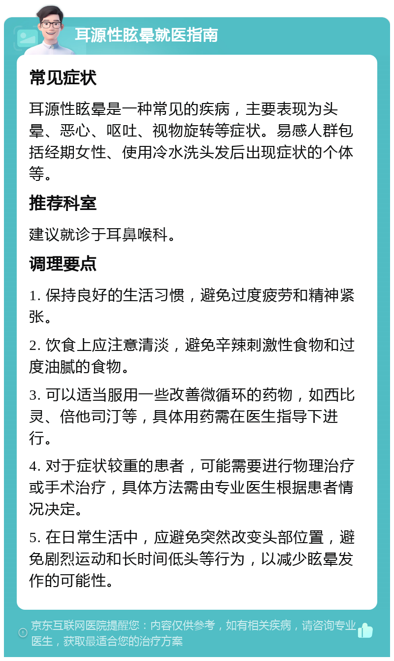 耳源性眩晕就医指南 常见症状 耳源性眩晕是一种常见的疾病，主要表现为头晕、恶心、呕吐、视物旋转等症状。易感人群包括经期女性、使用冷水洗头发后出现症状的个体等。 推荐科室 建议就诊于耳鼻喉科。 调理要点 1. 保持良好的生活习惯，避免过度疲劳和精神紧张。 2. 饮食上应注意清淡，避免辛辣刺激性食物和过度油腻的食物。 3. 可以适当服用一些改善微循环的药物，如西比灵、倍他司汀等，具体用药需在医生指导下进行。 4. 对于症状较重的患者，可能需要进行物理治疗或手术治疗，具体方法需由专业医生根据患者情况决定。 5. 在日常生活中，应避免突然改变头部位置，避免剧烈运动和长时间低头等行为，以减少眩晕发作的可能性。