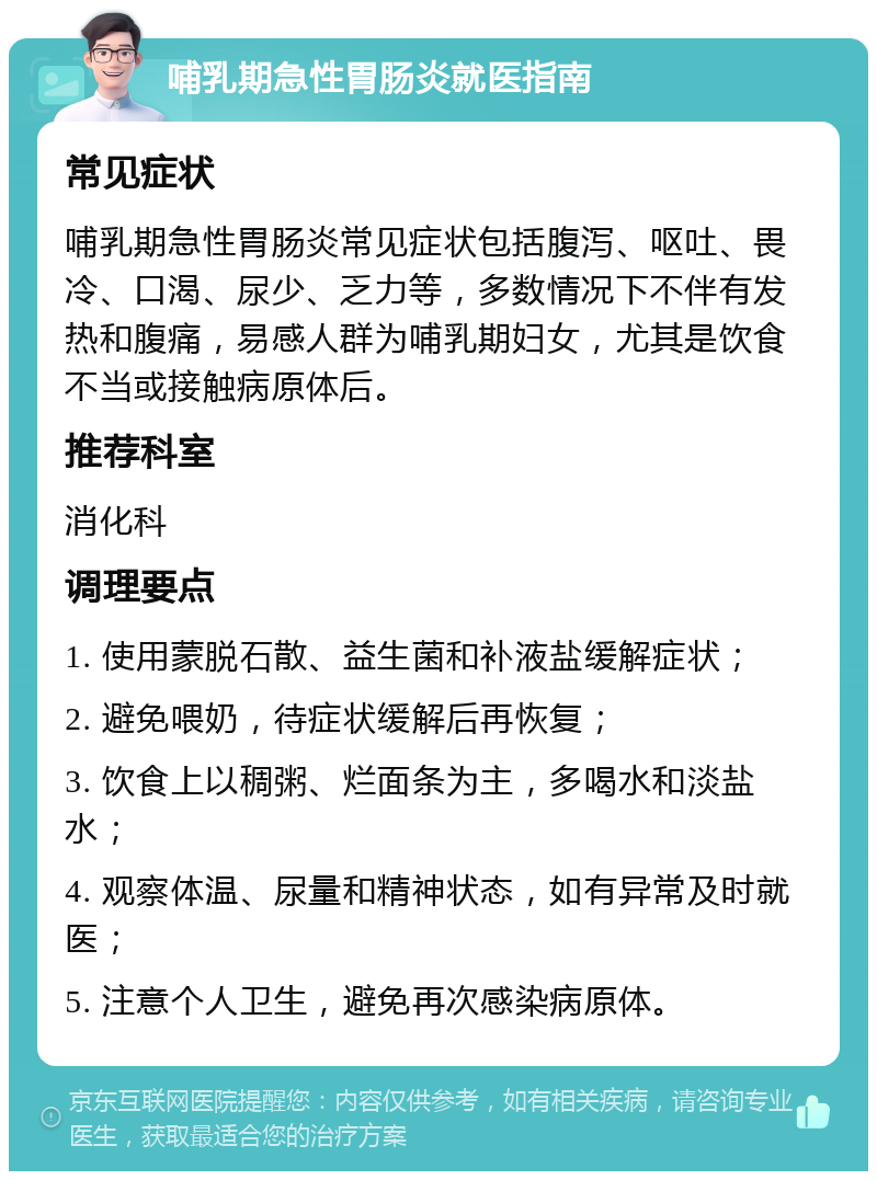 哺乳期急性胃肠炎就医指南 常见症状 哺乳期急性胃肠炎常见症状包括腹泻、呕吐、畏冷、口渴、尿少、乏力等，多数情况下不伴有发热和腹痛，易感人群为哺乳期妇女，尤其是饮食不当或接触病原体后。 推荐科室 消化科 调理要点 1. 使用蒙脱石散、益生菌和补液盐缓解症状； 2. 避免喂奶，待症状缓解后再恢复； 3. 饮食上以稠粥、烂面条为主，多喝水和淡盐水； 4. 观察体温、尿量和精神状态，如有异常及时就医； 5. 注意个人卫生，避免再次感染病原体。