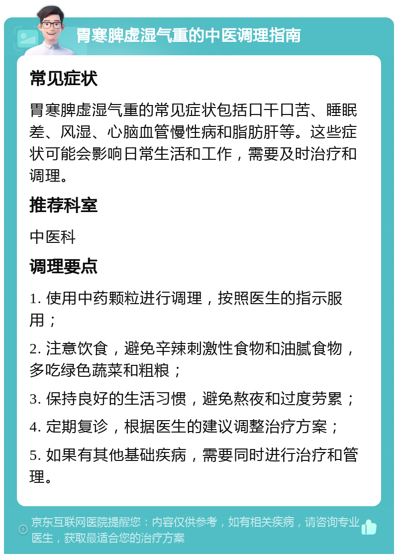 胃寒脾虚湿气重的中医调理指南 常见症状 胃寒脾虚湿气重的常见症状包括口干口苦、睡眠差、风湿、心脑血管慢性病和脂肪肝等。这些症状可能会影响日常生活和工作，需要及时治疗和调理。 推荐科室 中医科 调理要点 1. 使用中药颗粒进行调理，按照医生的指示服用； 2. 注意饮食，避免辛辣刺激性食物和油腻食物，多吃绿色蔬菜和粗粮； 3. 保持良好的生活习惯，避免熬夜和过度劳累； 4. 定期复诊，根据医生的建议调整治疗方案； 5. 如果有其他基础疾病，需要同时进行治疗和管理。