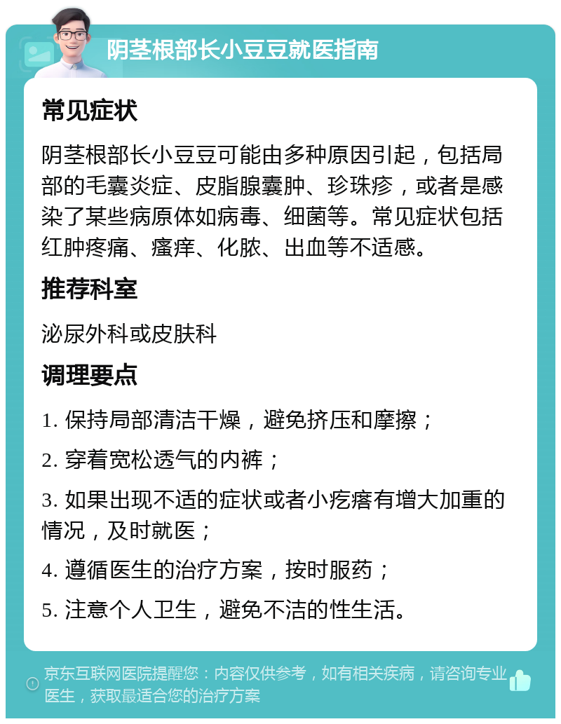 阴茎根部长小豆豆就医指南 常见症状 阴茎根部长小豆豆可能由多种原因引起，包括局部的毛囊炎症、皮脂腺囊肿、珍珠疹，或者是感染了某些病原体如病毒、细菌等。常见症状包括红肿疼痛、瘙痒、化脓、出血等不适感。 推荐科室 泌尿外科或皮肤科 调理要点 1. 保持局部清洁干燥，避免挤压和摩擦； 2. 穿着宽松透气的内裤； 3. 如果出现不适的症状或者小疙瘩有增大加重的情况，及时就医； 4. 遵循医生的治疗方案，按时服药； 5. 注意个人卫生，避免不洁的性生活。