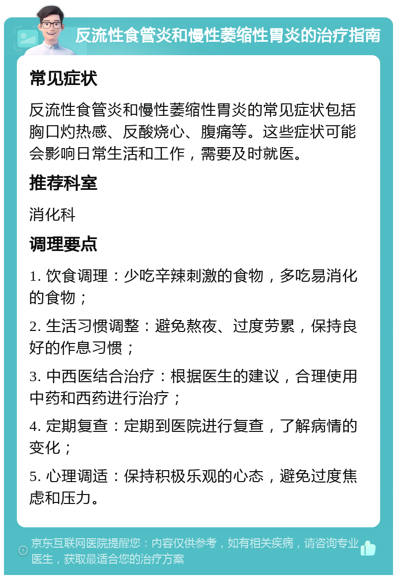 反流性食管炎和慢性萎缩性胃炎的治疗指南 常见症状 反流性食管炎和慢性萎缩性胃炎的常见症状包括胸口灼热感、反酸烧心、腹痛等。这些症状可能会影响日常生活和工作，需要及时就医。 推荐科室 消化科 调理要点 1. 饮食调理：少吃辛辣刺激的食物，多吃易消化的食物； 2. 生活习惯调整：避免熬夜、过度劳累，保持良好的作息习惯； 3. 中西医结合治疗：根据医生的建议，合理使用中药和西药进行治疗； 4. 定期复查：定期到医院进行复查，了解病情的变化； 5. 心理调适：保持积极乐观的心态，避免过度焦虑和压力。