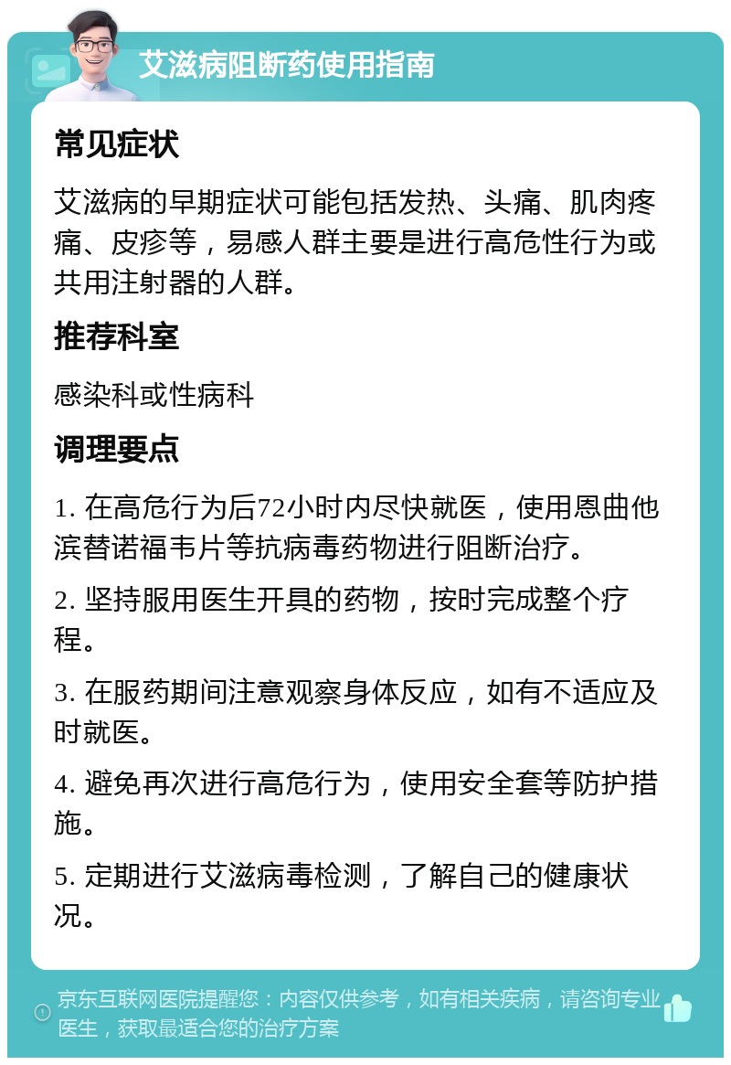 艾滋病阻断药使用指南 常见症状 艾滋病的早期症状可能包括发热、头痛、肌肉疼痛、皮疹等，易感人群主要是进行高危性行为或共用注射器的人群。 推荐科室 感染科或性病科 调理要点 1. 在高危行为后72小时内尽快就医，使用恩曲他滨替诺福韦片等抗病毒药物进行阻断治疗。 2. 坚持服用医生开具的药物，按时完成整个疗程。 3. 在服药期间注意观察身体反应，如有不适应及时就医。 4. 避免再次进行高危行为，使用安全套等防护措施。 5. 定期进行艾滋病毒检测，了解自己的健康状况。