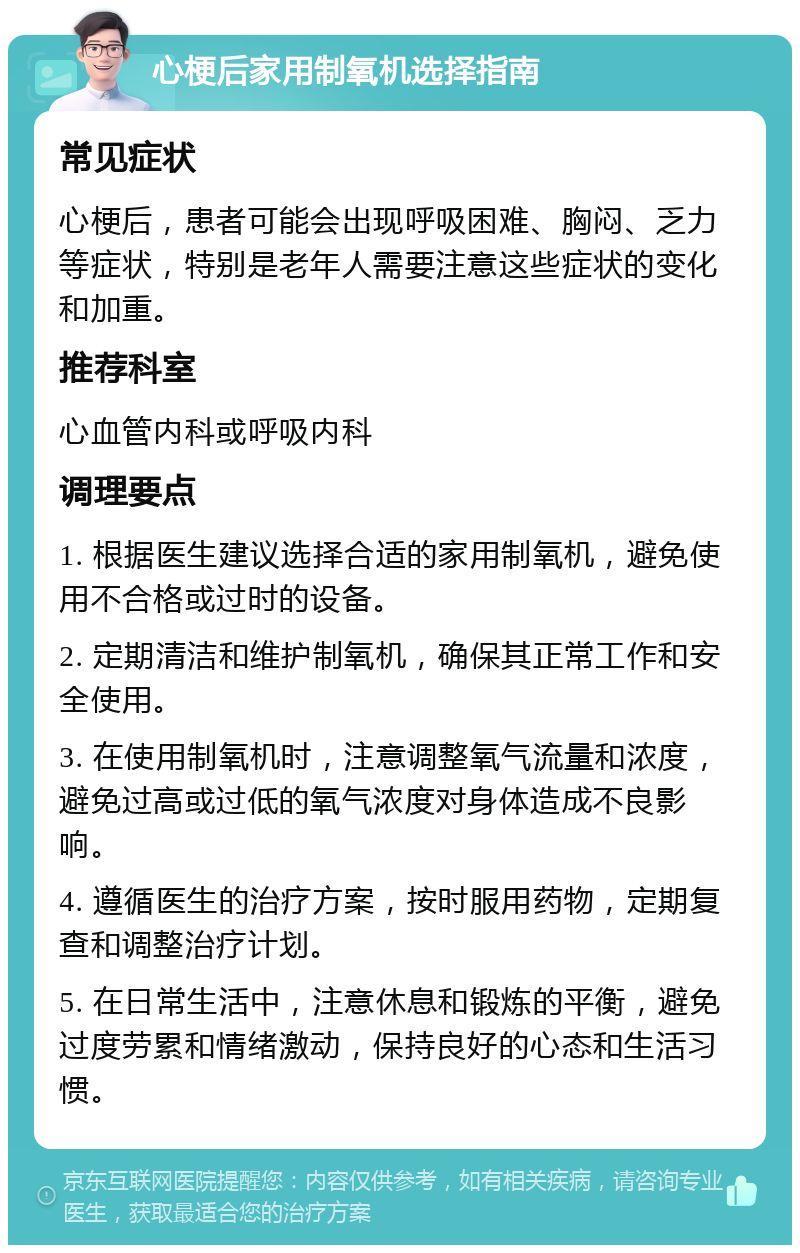 心梗后家用制氧机选择指南 常见症状 心梗后，患者可能会出现呼吸困难、胸闷、乏力等症状，特别是老年人需要注意这些症状的变化和加重。 推荐科室 心血管内科或呼吸内科 调理要点 1. 根据医生建议选择合适的家用制氧机，避免使用不合格或过时的设备。 2. 定期清洁和维护制氧机，确保其正常工作和安全使用。 3. 在使用制氧机时，注意调整氧气流量和浓度，避免过高或过低的氧气浓度对身体造成不良影响。 4. 遵循医生的治疗方案，按时服用药物，定期复查和调整治疗计划。 5. 在日常生活中，注意休息和锻炼的平衡，避免过度劳累和情绪激动，保持良好的心态和生活习惯。