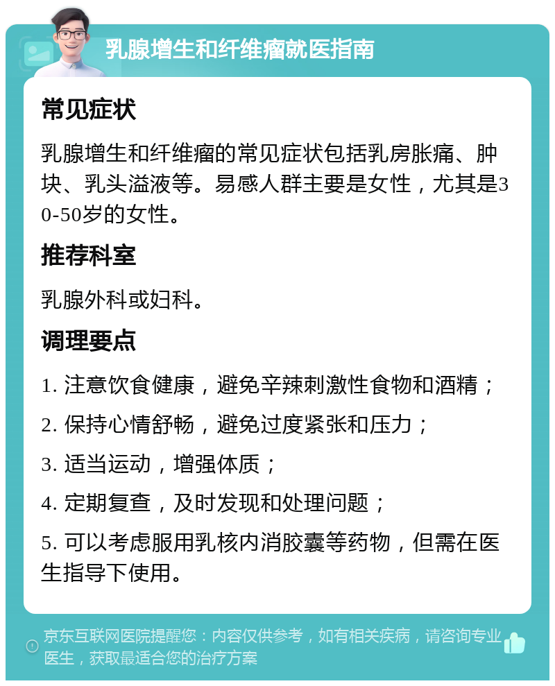 乳腺增生和纤维瘤就医指南 常见症状 乳腺增生和纤维瘤的常见症状包括乳房胀痛、肿块、乳头溢液等。易感人群主要是女性，尤其是30-50岁的女性。 推荐科室 乳腺外科或妇科。 调理要点 1. 注意饮食健康，避免辛辣刺激性食物和酒精； 2. 保持心情舒畅，避免过度紧张和压力； 3. 适当运动，增强体质； 4. 定期复查，及时发现和处理问题； 5. 可以考虑服用乳核内消胶囊等药物，但需在医生指导下使用。