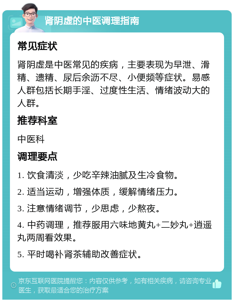 肾阴虚的中医调理指南 常见症状 肾阴虚是中医常见的疾病，主要表现为早泄、滑精、遗精、尿后余沥不尽、小便频等症状。易感人群包括长期手淫、过度性生活、情绪波动大的人群。 推荐科室 中医科 调理要点 1. 饮食清淡，少吃辛辣油腻及生冷食物。 2. 适当运动，增强体质，缓解情绪压力。 3. 注意情绪调节，少思虑，少熬夜。 4. 中药调理，推荐服用六味地黄丸+二妙丸+逍遥丸两周看效果。 5. 平时喝补肾茶辅助改善症状。