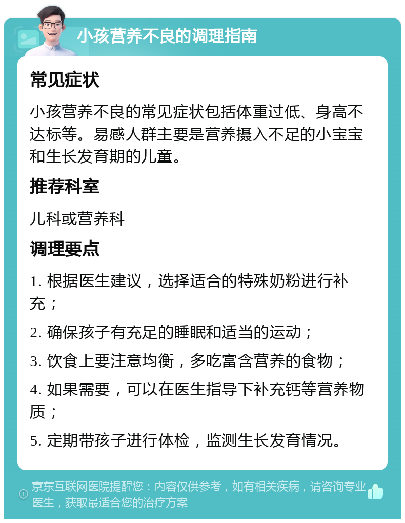 小孩营养不良的调理指南 常见症状 小孩营养不良的常见症状包括体重过低、身高不达标等。易感人群主要是营养摄入不足的小宝宝和生长发育期的儿童。 推荐科室 儿科或营养科 调理要点 1. 根据医生建议，选择适合的特殊奶粉进行补充； 2. 确保孩子有充足的睡眠和适当的运动； 3. 饮食上要注意均衡，多吃富含营养的食物； 4. 如果需要，可以在医生指导下补充钙等营养物质； 5. 定期带孩子进行体检，监测生长发育情况。