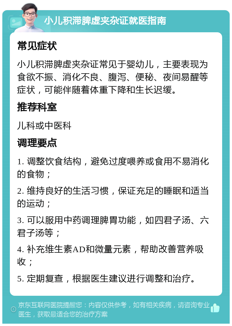 小儿积滞脾虚夹杂证就医指南 常见症状 小儿积滞脾虚夹杂证常见于婴幼儿，主要表现为食欲不振、消化不良、腹泻、便秘、夜间易醒等症状，可能伴随着体重下降和生长迟缓。 推荐科室 儿科或中医科 调理要点 1. 调整饮食结构，避免过度喂养或食用不易消化的食物； 2. 维持良好的生活习惯，保证充足的睡眠和适当的运动； 3. 可以服用中药调理脾胃功能，如四君子汤、六君子汤等； 4. 补充维生素AD和微量元素，帮助改善营养吸收； 5. 定期复查，根据医生建议进行调整和治疗。