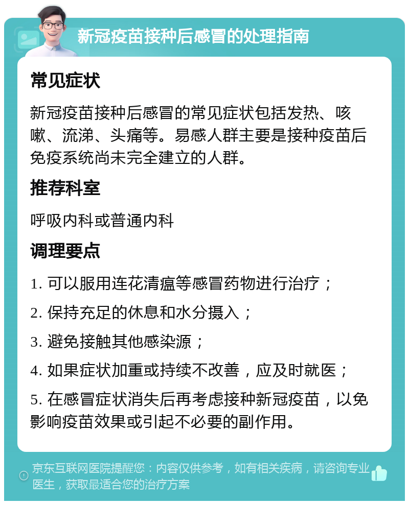 新冠疫苗接种后感冒的处理指南 常见症状 新冠疫苗接种后感冒的常见症状包括发热、咳嗽、流涕、头痛等。易感人群主要是接种疫苗后免疫系统尚未完全建立的人群。 推荐科室 呼吸内科或普通内科 调理要点 1. 可以服用连花清瘟等感冒药物进行治疗； 2. 保持充足的休息和水分摄入； 3. 避免接触其他感染源； 4. 如果症状加重或持续不改善，应及时就医； 5. 在感冒症状消失后再考虑接种新冠疫苗，以免影响疫苗效果或引起不必要的副作用。