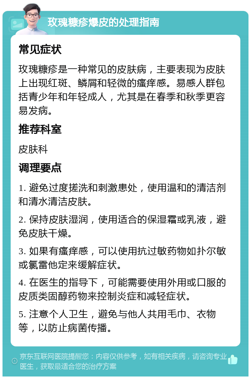 玫瑰糠疹爆皮的处理指南 常见症状 玫瑰糠疹是一种常见的皮肤病，主要表现为皮肤上出现红斑、鳞屑和轻微的瘙痒感。易感人群包括青少年和年轻成人，尤其是在春季和秋季更容易发病。 推荐科室 皮肤科 调理要点 1. 避免过度搓洗和刺激患处，使用温和的清洁剂和清水清洁皮肤。 2. 保持皮肤湿润，使用适合的保湿霜或乳液，避免皮肤干燥。 3. 如果有瘙痒感，可以使用抗过敏药物如扑尔敏或氯雷他定来缓解症状。 4. 在医生的指导下，可能需要使用外用或口服的皮质类固醇药物来控制炎症和减轻症状。 5. 注意个人卫生，避免与他人共用毛巾、衣物等，以防止病菌传播。