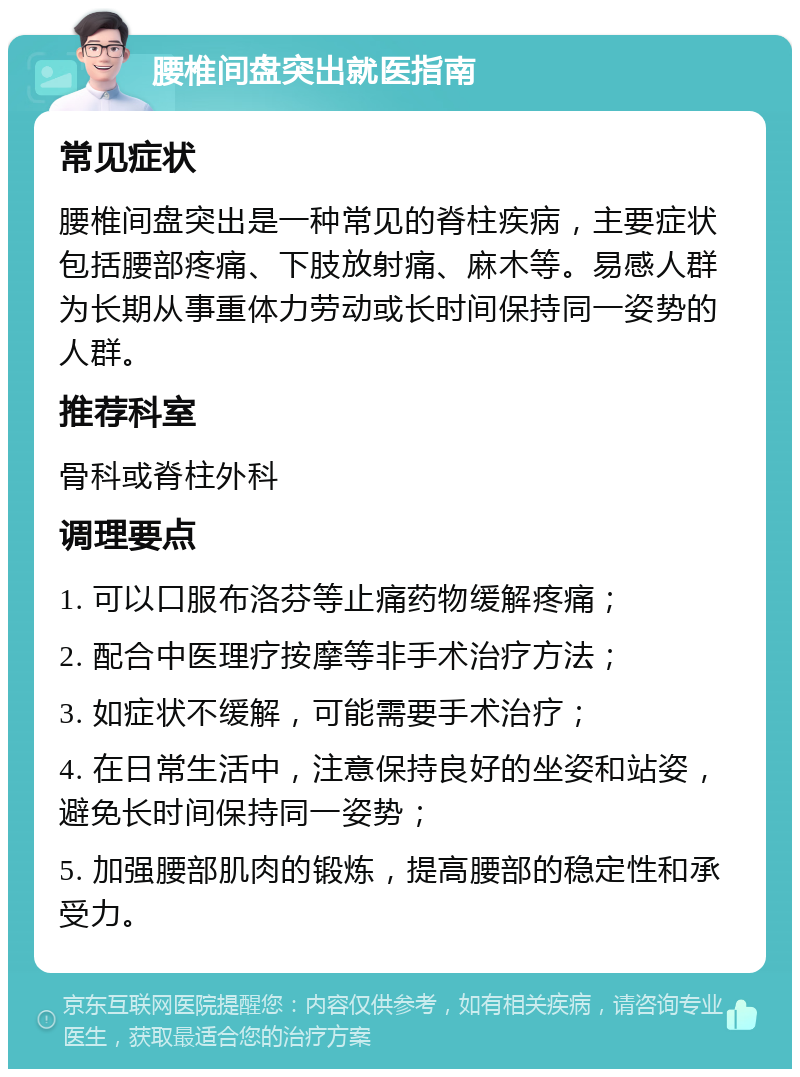 腰椎间盘突出就医指南 常见症状 腰椎间盘突出是一种常见的脊柱疾病，主要症状包括腰部疼痛、下肢放射痛、麻木等。易感人群为长期从事重体力劳动或长时间保持同一姿势的人群。 推荐科室 骨科或脊柱外科 调理要点 1. 可以口服布洛芬等止痛药物缓解疼痛； 2. 配合中医理疗按摩等非手术治疗方法； 3. 如症状不缓解，可能需要手术治疗； 4. 在日常生活中，注意保持良好的坐姿和站姿，避免长时间保持同一姿势； 5. 加强腰部肌肉的锻炼，提高腰部的稳定性和承受力。