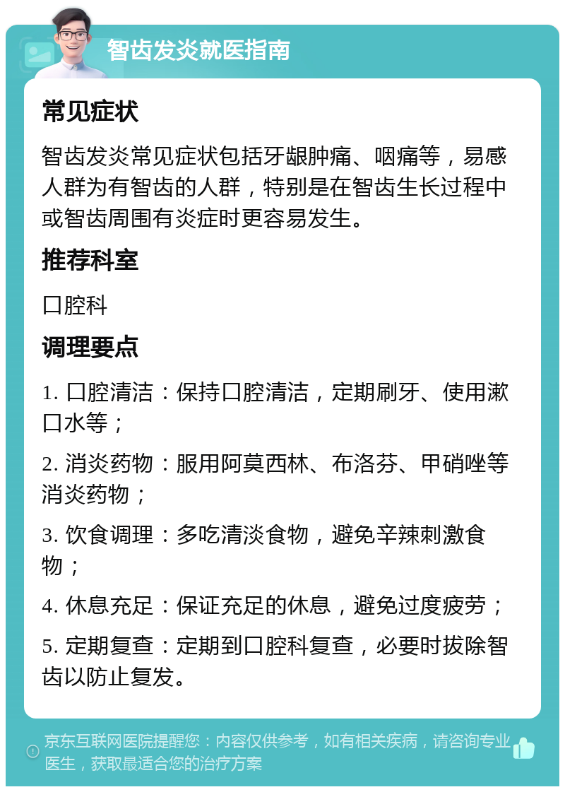 智齿发炎就医指南 常见症状 智齿发炎常见症状包括牙龈肿痛、咽痛等，易感人群为有智齿的人群，特别是在智齿生长过程中或智齿周围有炎症时更容易发生。 推荐科室 口腔科 调理要点 1. 口腔清洁：保持口腔清洁，定期刷牙、使用漱口水等； 2. 消炎药物：服用阿莫西林、布洛芬、甲硝唑等消炎药物； 3. 饮食调理：多吃清淡食物，避免辛辣刺激食物； 4. 休息充足：保证充足的休息，避免过度疲劳； 5. 定期复查：定期到口腔科复查，必要时拔除智齿以防止复发。