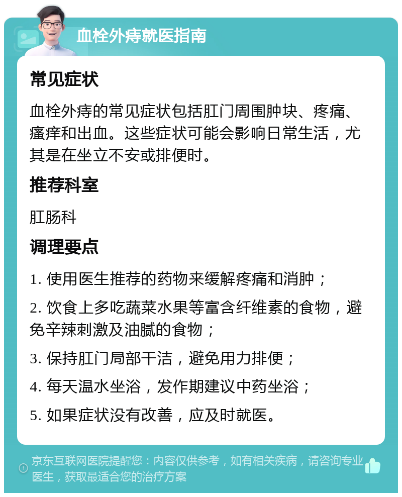 血栓外痔就医指南 常见症状 血栓外痔的常见症状包括肛门周围肿块、疼痛、瘙痒和出血。这些症状可能会影响日常生活，尤其是在坐立不安或排便时。 推荐科室 肛肠科 调理要点 1. 使用医生推荐的药物来缓解疼痛和消肿； 2. 饮食上多吃蔬菜水果等富含纤维素的食物，避免辛辣刺激及油腻的食物； 3. 保持肛门局部干洁，避免用力排便； 4. 每天温水坐浴，发作期建议中药坐浴； 5. 如果症状没有改善，应及时就医。