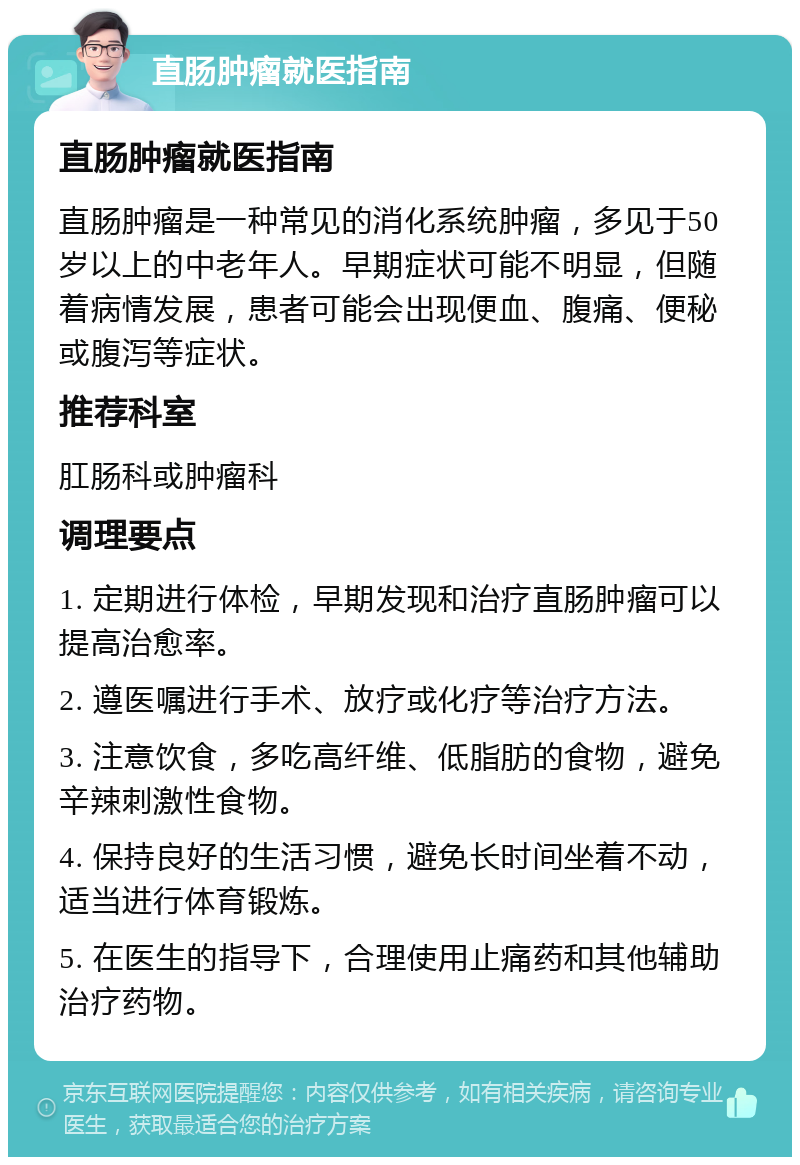 直肠肿瘤就医指南 直肠肿瘤就医指南 直肠肿瘤是一种常见的消化系统肿瘤，多见于50岁以上的中老年人。早期症状可能不明显，但随着病情发展，患者可能会出现便血、腹痛、便秘或腹泻等症状。 推荐科室 肛肠科或肿瘤科 调理要点 1. 定期进行体检，早期发现和治疗直肠肿瘤可以提高治愈率。 2. 遵医嘱进行手术、放疗或化疗等治疗方法。 3. 注意饮食，多吃高纤维、低脂肪的食物，避免辛辣刺激性食物。 4. 保持良好的生活习惯，避免长时间坐着不动，适当进行体育锻炼。 5. 在医生的指导下，合理使用止痛药和其他辅助治疗药物。