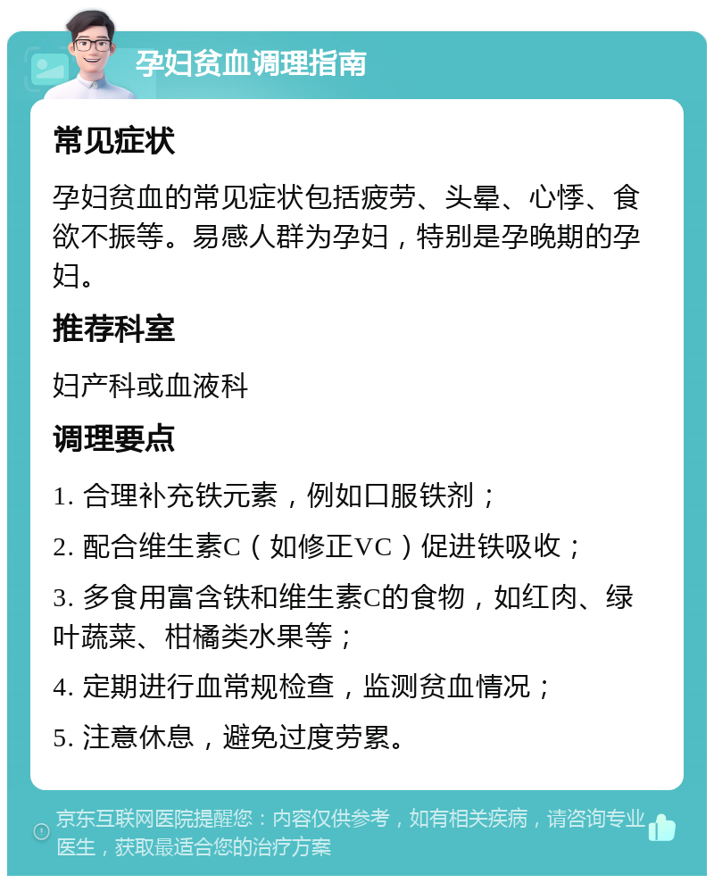 孕妇贫血调理指南 常见症状 孕妇贫血的常见症状包括疲劳、头晕、心悸、食欲不振等。易感人群为孕妇，特别是孕晚期的孕妇。 推荐科室 妇产科或血液科 调理要点 1. 合理补充铁元素，例如口服铁剂； 2. 配合维生素C（如修正VC）促进铁吸收； 3. 多食用富含铁和维生素C的食物，如红肉、绿叶蔬菜、柑橘类水果等； 4. 定期进行血常规检查，监测贫血情况； 5. 注意休息，避免过度劳累。