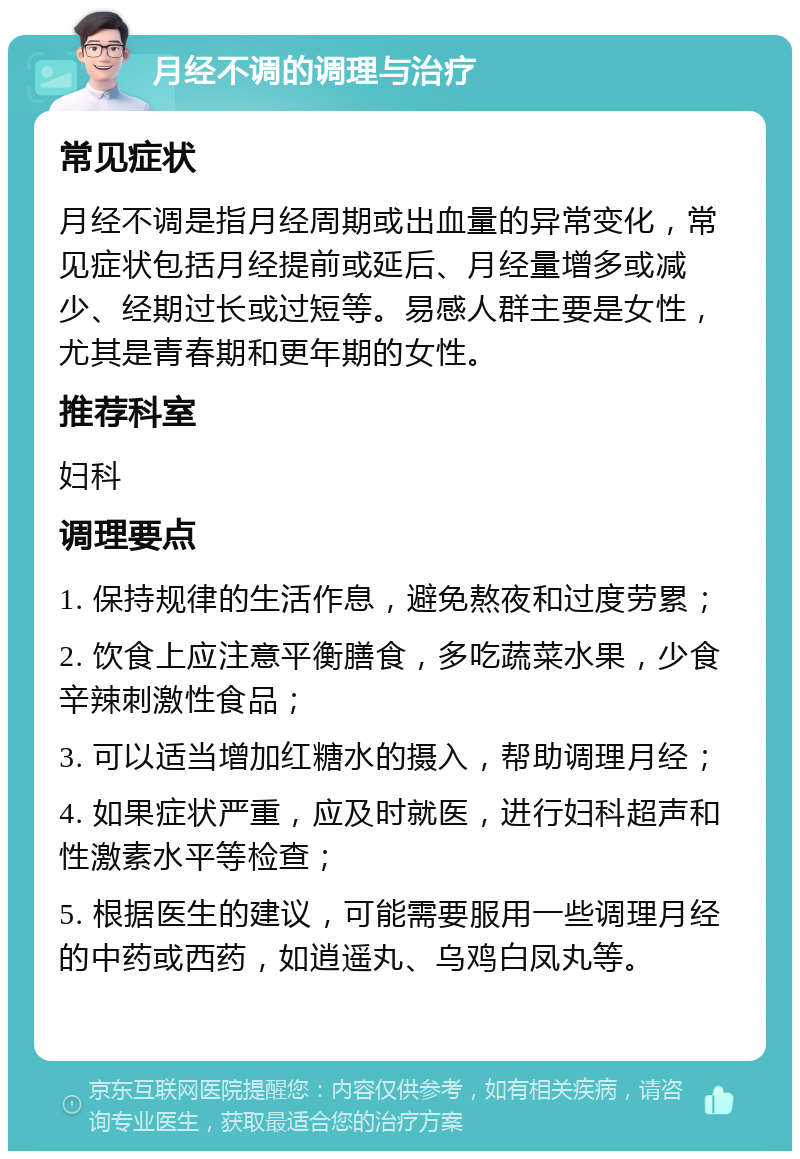 月经不调的调理与治疗 常见症状 月经不调是指月经周期或出血量的异常变化，常见症状包括月经提前或延后、月经量增多或减少、经期过长或过短等。易感人群主要是女性，尤其是青春期和更年期的女性。 推荐科室 妇科 调理要点 1. 保持规律的生活作息，避免熬夜和过度劳累； 2. 饮食上应注意平衡膳食，多吃蔬菜水果，少食辛辣刺激性食品； 3. 可以适当增加红糖水的摄入，帮助调理月经； 4. 如果症状严重，应及时就医，进行妇科超声和性激素水平等检查； 5. 根据医生的建议，可能需要服用一些调理月经的中药或西药，如逍遥丸、乌鸡白凤丸等。