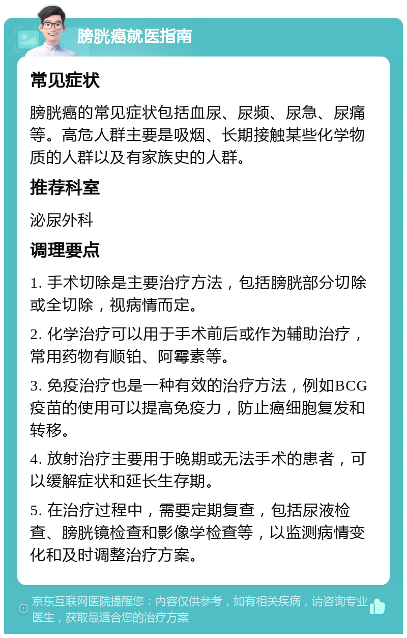 膀胱癌就医指南 常见症状 膀胱癌的常见症状包括血尿、尿频、尿急、尿痛等。高危人群主要是吸烟、长期接触某些化学物质的人群以及有家族史的人群。 推荐科室 泌尿外科 调理要点 1. 手术切除是主要治疗方法，包括膀胱部分切除或全切除，视病情而定。 2. 化学治疗可以用于手术前后或作为辅助治疗，常用药物有顺铂、阿霉素等。 3. 免疫治疗也是一种有效的治疗方法，例如BCG疫苗的使用可以提高免疫力，防止癌细胞复发和转移。 4. 放射治疗主要用于晚期或无法手术的患者，可以缓解症状和延长生存期。 5. 在治疗过程中，需要定期复查，包括尿液检查、膀胱镜检查和影像学检查等，以监测病情变化和及时调整治疗方案。