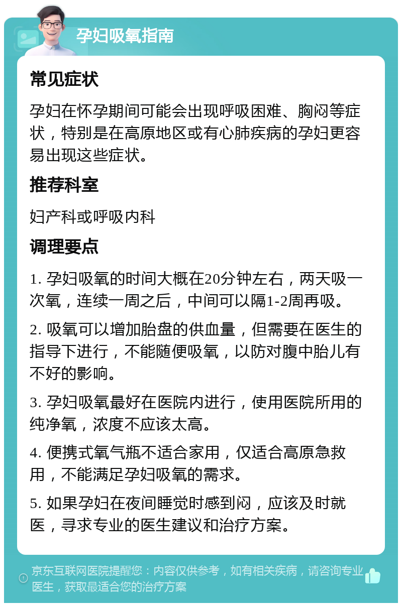 孕妇吸氧指南 常见症状 孕妇在怀孕期间可能会出现呼吸困难、胸闷等症状，特别是在高原地区或有心肺疾病的孕妇更容易出现这些症状。 推荐科室 妇产科或呼吸内科 调理要点 1. 孕妇吸氧的时间大概在20分钟左右，两天吸一次氧，连续一周之后，中间可以隔1-2周再吸。 2. 吸氧可以增加胎盘的供血量，但需要在医生的指导下进行，不能随便吸氧，以防对腹中胎儿有不好的影响。 3. 孕妇吸氧最好在医院内进行，使用医院所用的纯净氧，浓度不应该太高。 4. 便携式氧气瓶不适合家用，仅适合高原急救用，不能满足孕妇吸氧的需求。 5. 如果孕妇在夜间睡觉时感到闷，应该及时就医，寻求专业的医生建议和治疗方案。