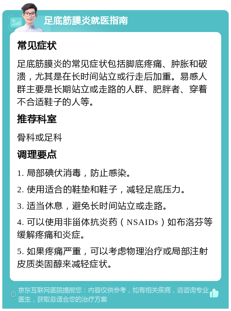 足底筋膜炎就医指南 常见症状 足底筋膜炎的常见症状包括脚底疼痛、肿胀和破溃，尤其是在长时间站立或行走后加重。易感人群主要是长期站立或走路的人群、肥胖者、穿着不合适鞋子的人等。 推荐科室 骨科或足科 调理要点 1. 局部碘伏消毒，防止感染。 2. 使用适合的鞋垫和鞋子，减轻足底压力。 3. 适当休息，避免长时间站立或走路。 4. 可以使用非甾体抗炎药（NSAIDs）如布洛芬等缓解疼痛和炎症。 5. 如果疼痛严重，可以考虑物理治疗或局部注射皮质类固醇来减轻症状。