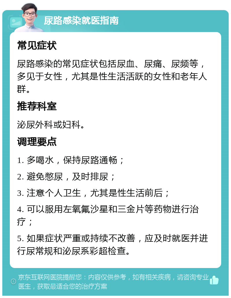 尿路感染就医指南 常见症状 尿路感染的常见症状包括尿血、尿痛、尿频等，多见于女性，尤其是性生活活跃的女性和老年人群。 推荐科室 泌尿外科或妇科。 调理要点 1. 多喝水，保持尿路通畅； 2. 避免憋尿，及时排尿； 3. 注意个人卫生，尤其是性生活前后； 4. 可以服用左氧氟沙星和三金片等药物进行治疗； 5. 如果症状严重或持续不改善，应及时就医并进行尿常规和泌尿系彩超检查。