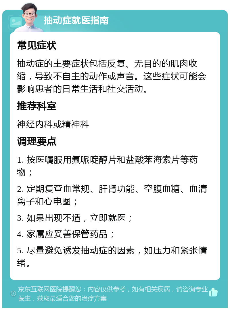 抽动症就医指南 常见症状 抽动症的主要症状包括反复、无目的的肌肉收缩，导致不自主的动作或声音。这些症状可能会影响患者的日常生活和社交活动。 推荐科室 神经内科或精神科 调理要点 1. 按医嘱服用氟哌啶醇片和盐酸苯海索片等药物； 2. 定期复查血常规、肝肾功能、空腹血糖、血清离子和心电图； 3. 如果出现不适，立即就医； 4. 家属应妥善保管药品； 5. 尽量避免诱发抽动症的因素，如压力和紧张情绪。