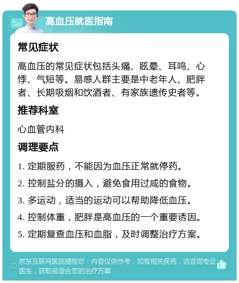 高血压就医指南 常见症状 高血压的常见症状包括头痛、眩晕、耳鸣、心悸、气短等。易感人群主要是中老年人、肥胖者、长期吸烟和饮酒者、有家族遗传史者等。 推荐科室 心血管内科 调理要点 1. 定期服药，不能因为血压正常就停药。 2. 控制盐分的摄入，避免食用过咸的食物。 3. 多运动，适当的运动可以帮助降低血压。 4. 控制体重，肥胖是高血压的一个重要诱因。 5. 定期复查血压和血脂，及时调整治疗方案。