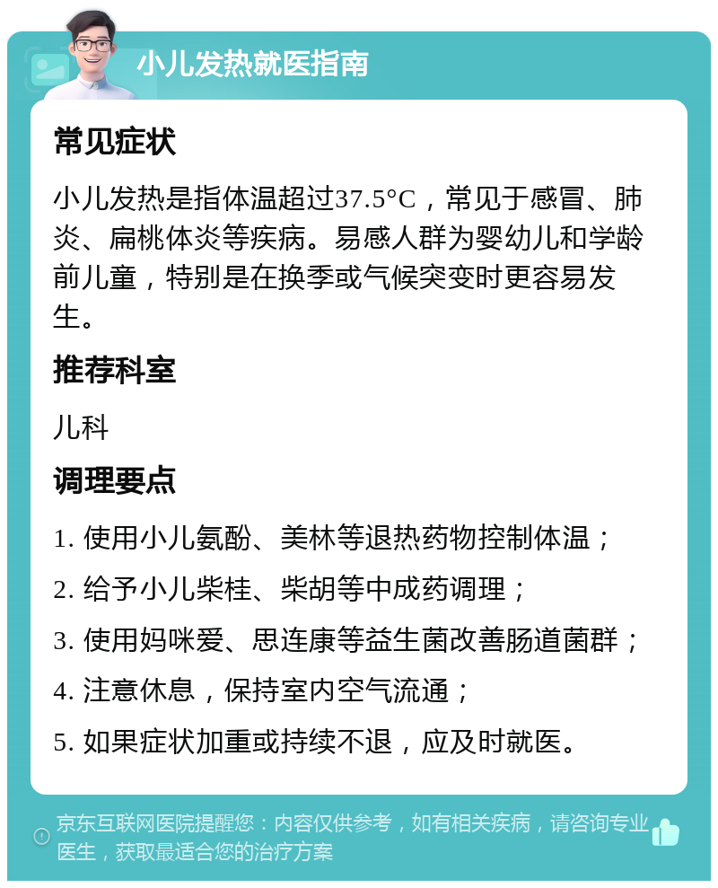 小儿发热就医指南 常见症状 小儿发热是指体温超过37.5°C，常见于感冒、肺炎、扁桃体炎等疾病。易感人群为婴幼儿和学龄前儿童，特别是在换季或气候突变时更容易发生。 推荐科室 儿科 调理要点 1. 使用小儿氨酚、美林等退热药物控制体温； 2. 给予小儿柴桂、柴胡等中成药调理； 3. 使用妈咪爱、思连康等益生菌改善肠道菌群； 4. 注意休息，保持室内空气流通； 5. 如果症状加重或持续不退，应及时就医。