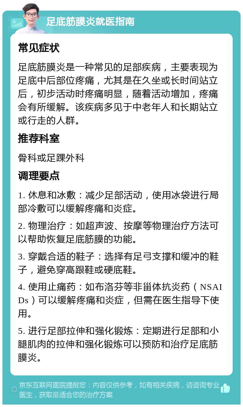 足底筋膜炎就医指南 常见症状 足底筋膜炎是一种常见的足部疾病，主要表现为足底中后部位疼痛，尤其是在久坐或长时间站立后，初步活动时疼痛明显，随着活动增加，疼痛会有所缓解。该疾病多见于中老年人和长期站立或行走的人群。 推荐科室 骨科或足踝外科 调理要点 1. 休息和冰敷：减少足部活动，使用冰袋进行局部冷敷可以缓解疼痛和炎症。 2. 物理治疗：如超声波、按摩等物理治疗方法可以帮助恢复足底筋膜的功能。 3. 穿戴合适的鞋子：选择有足弓支撑和缓冲的鞋子，避免穿高跟鞋或硬底鞋。 4. 使用止痛药：如布洛芬等非甾体抗炎药（NSAIDs）可以缓解疼痛和炎症，但需在医生指导下使用。 5. 进行足部拉伸和强化锻炼：定期进行足部和小腿肌肉的拉伸和强化锻炼可以预防和治疗足底筋膜炎。