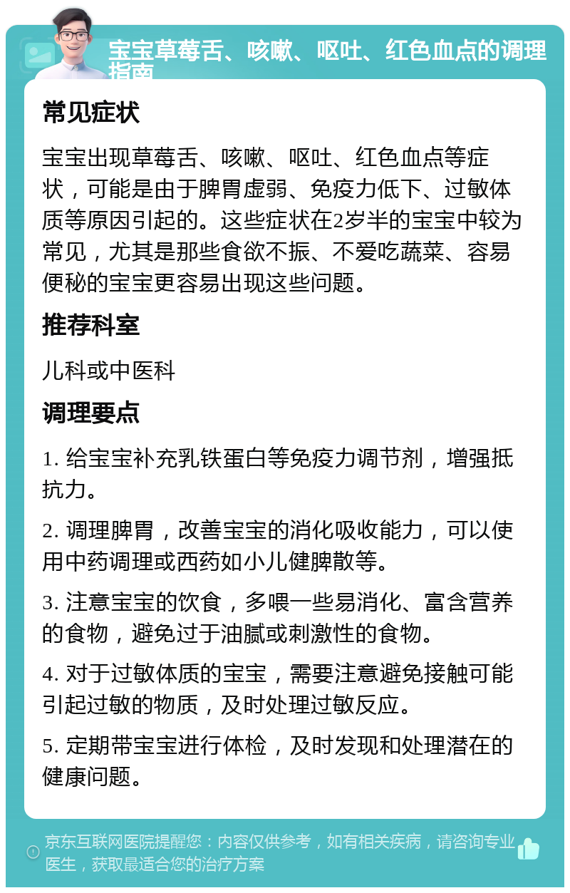 宝宝草莓舌、咳嗽、呕吐、红色血点的调理指南 常见症状 宝宝出现草莓舌、咳嗽、呕吐、红色血点等症状，可能是由于脾胃虚弱、免疫力低下、过敏体质等原因引起的。这些症状在2岁半的宝宝中较为常见，尤其是那些食欲不振、不爱吃蔬菜、容易便秘的宝宝更容易出现这些问题。 推荐科室 儿科或中医科 调理要点 1. 给宝宝补充乳铁蛋白等免疫力调节剂，增强抵抗力。 2. 调理脾胃，改善宝宝的消化吸收能力，可以使用中药调理或西药如小儿健脾散等。 3. 注意宝宝的饮食，多喂一些易消化、富含营养的食物，避免过于油腻或刺激性的食物。 4. 对于过敏体质的宝宝，需要注意避免接触可能引起过敏的物质，及时处理过敏反应。 5. 定期带宝宝进行体检，及时发现和处理潜在的健康问题。