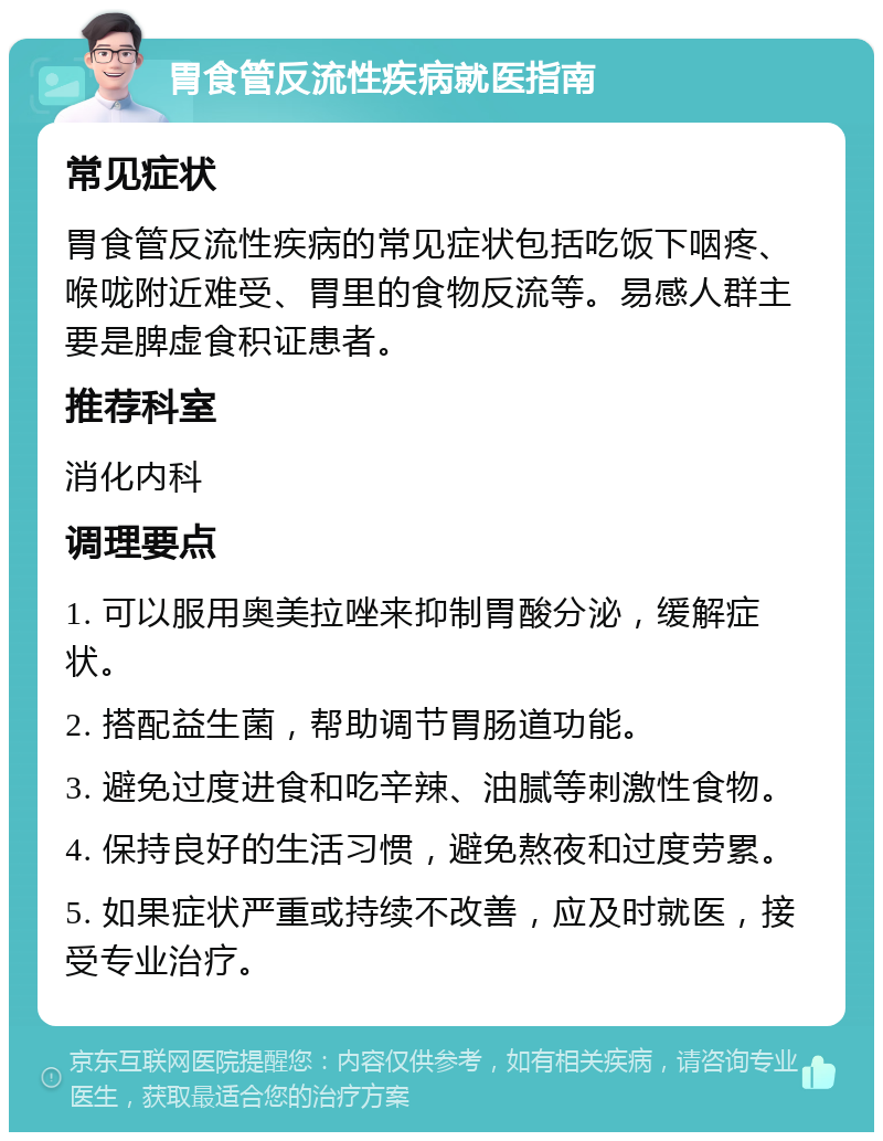 胃食管反流性疾病就医指南 常见症状 胃食管反流性疾病的常见症状包括吃饭下咽疼、喉咙附近难受、胃里的食物反流等。易感人群主要是脾虚食积证患者。 推荐科室 消化内科 调理要点 1. 可以服用奥美拉唑来抑制胃酸分泌，缓解症状。 2. 搭配益生菌，帮助调节胃肠道功能。 3. 避免过度进食和吃辛辣、油腻等刺激性食物。 4. 保持良好的生活习惯，避免熬夜和过度劳累。 5. 如果症状严重或持续不改善，应及时就医，接受专业治疗。